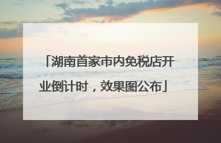 湖南首家市内免税店开业倒计时，效果图公布