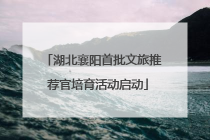 湖北襄阳首批文旅推荐官培育活动启动
