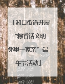 湘口街道开展“粽香话文明 邻里一家亲”端午节活动
