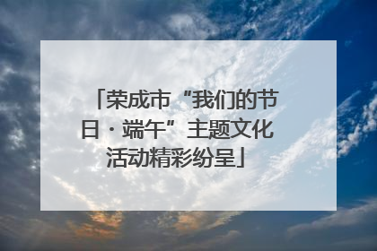 荣成市“我们的节日・端午”主题文化活动精彩纷呈