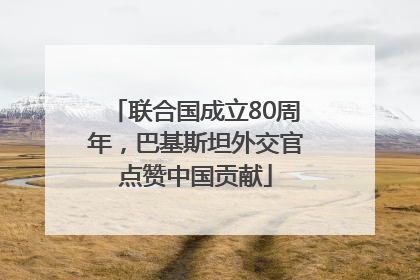 联合国成立80周年，巴基斯坦外交官点赞中国贡献