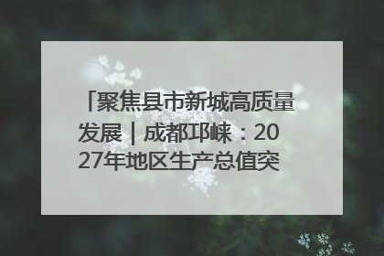 聚焦县市新城高质量发展｜成都邛崃：2027年地区生产总值突破550亿元、建成五百亿级园区