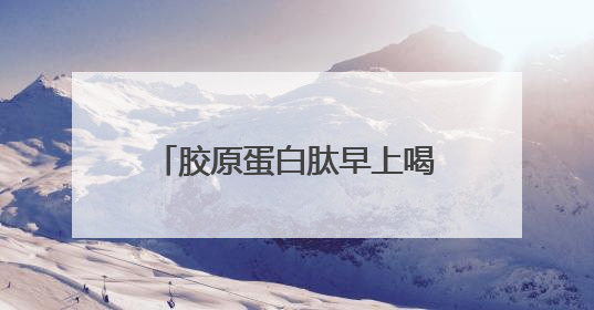 胶原蛋白肽早上喝还是晚上喝效果好