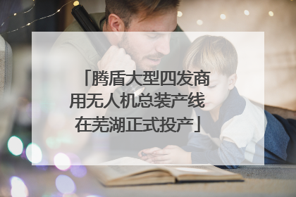 腾盾大型四发商用无人机总装产线在芜湖正式投产