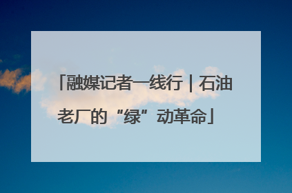 融媒记者一线行｜石油老厂的“绿”动革命