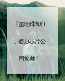 董明珠卸任，格力芯片公司换帅