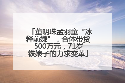 董明珠孟羽童“冰释前嫌”，合体带货500万元，71岁铁娘子的力求变革
