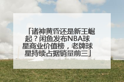 诸神黄昏还是新王崛起？闲鱼发布NBA球星商业价值榜，老牌球星持续占据销量前三