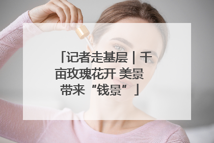 记者走基层｜千亩玫瑰花开 美景带来“钱景”