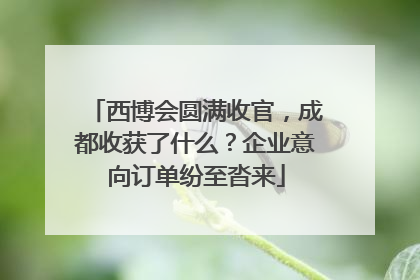 西博会圆满收官，成都收获了什么？企业意向订单纷至沓来