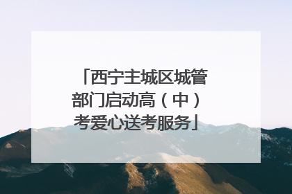 西宁主城区城管部门启动高（中）考爱心送考服务