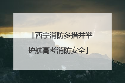 西宁消防多措并举护航高考消防安全