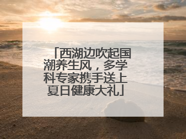 西湖边吹起国潮养生风，多学科专家携手送上夏日健康大礼