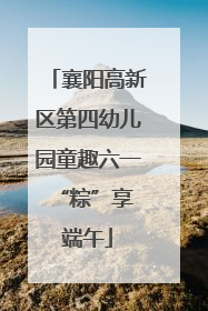 襄阳高新区第四幼儿园童趣六一 “粽”享端午