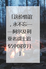 这份情谊，永不忘——阿尔及利亚老战士追忆中国岁月