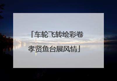 车轮飞转绘彩卷 孝贤鱼台展风情