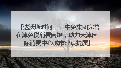 达沃斯时间——中免集团完善在津免税消费网络，助力天津国际消费中心城市建设提质