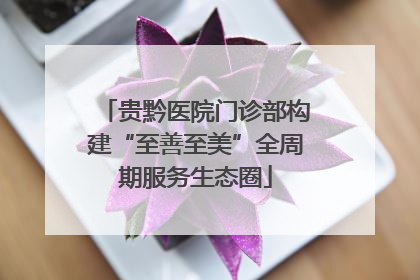 贵黔医院门诊部构建“至善至美”全周期服务生态圈