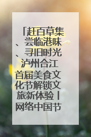 赶百草集、尝临港味、寻旧时光 泸州合江首届美食文化节解锁文旅新体验丨网络中国节·端午