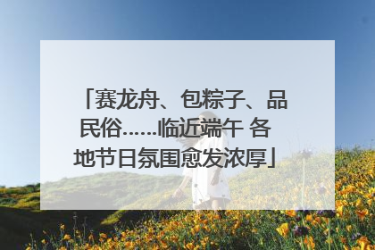 赛龙舟、包粽子、品民俗……临近端午 各地节日氛围愈发浓厚