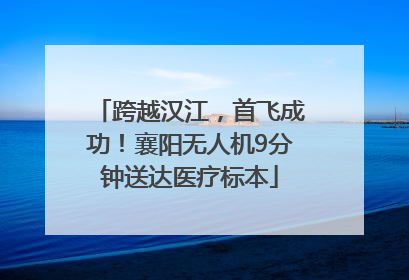 跨越汉江，首飞成功！襄阳无人机9分钟送达医疗标本