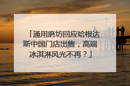 通用磨坊回应哈根达斯中国门店出售，高端冰淇淋风光不再？