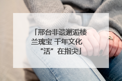 邢台非遗邂逅楼兰瑰宝 千年文化“活”在指尖