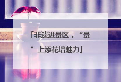 非遗进景区，“景”上添花增魅力