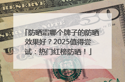 防晒霜哪个牌子的防晒效果好？2025值得尝试：热门红榜防晒！
