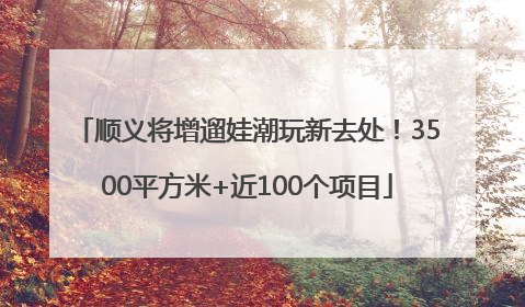 顺义将增遛娃潮玩新去处！3500平方米+近100个项目