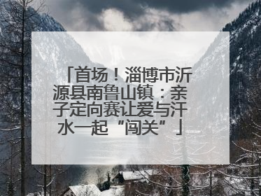 首场！淄博市沂源县南鲁山镇：亲子定向赛让爱与汗水一起“闯关”