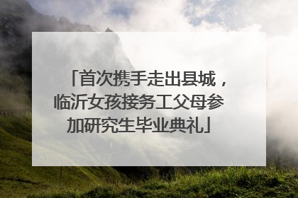 首次携手走出县城，临沂女孩接务工父母参加研究生毕业典礼