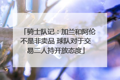 骑士队记：加兰和阿伦不是非卖品 球队对于交易二人持开放态度