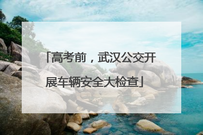 高考前，武汉公交开展车辆安全大检查