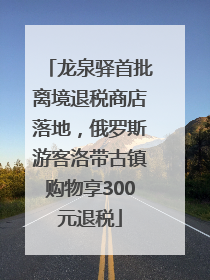 龙泉驿首批离境退税商店落地，俄罗斯游客洛带古镇购物享300元退税