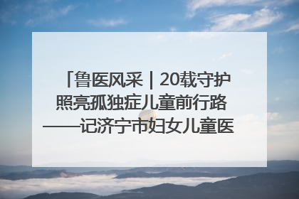 鲁医风采｜20载守护 照亮孤独症儿童前行路——记济宁市妇女儿童医院儿童康复中心主任、副主任技师赵淑珍