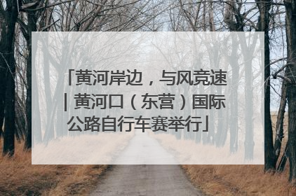 黄河岸边，与风竞速｜黄河口（东营）国际公路自行车赛举行