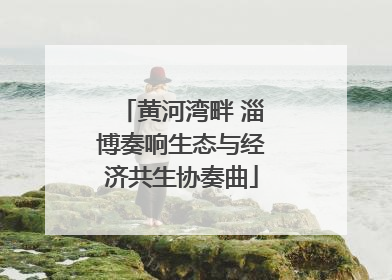 黄河湾畔 淄博奏响生态与经济共生协奏曲