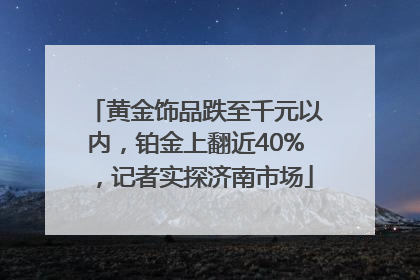 黄金饰品跌至千元以内，铂金上翻近40%，记者实探济南市场