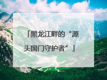 黑龙江畔的“源头国门守护者”
