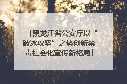 黑龙江省公安厅以“破冰攻坚”之势创新禁毒社会化宣传新格局
