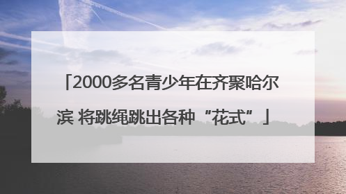 2000多名青少年在齐聚哈尔滨 将跳绳跳出各种“花式”