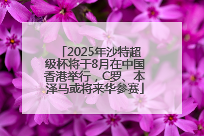2025年沙特超级杯将于8月在中国香港举行，C罗、本泽马或将来华参赛