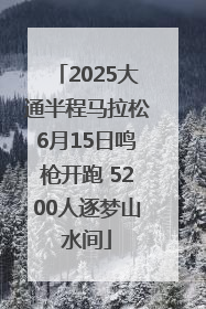 2025大通半程马拉松6月15日鸣枪开跑 5200人逐梦山水间