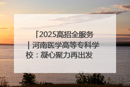 2025高招全服务｜河南医学高等专科学校：凝心聚力再出发 砥砺前行谱新篇