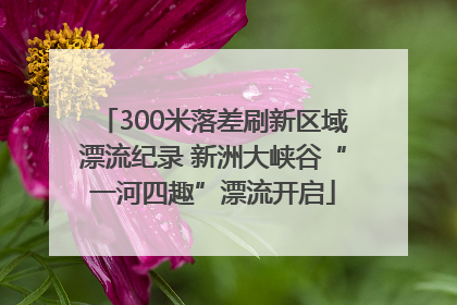 300米落差刷新区域漂流纪录 新洲大峡谷“一河四趣”漂流开启