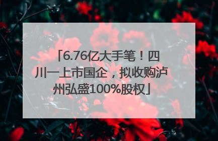 6.76亿大手笔！四川一上市国企，拟收购泸州弘盛100%股权