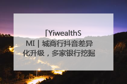 YiwealthSMI｜城商行抖音差异化升级，多家银行挖掘自身特色出圈！